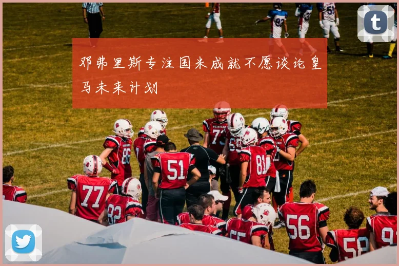 邓弗里斯专注国米成就不愿谈论皇马未来计划