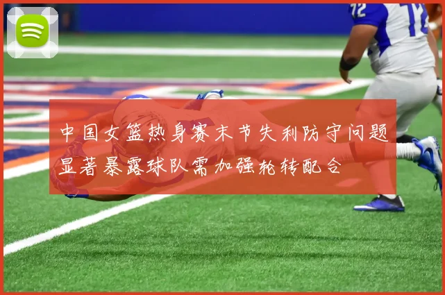 中国女篮热身赛末节失利防守问题显著暴露球队需加强轮转配合