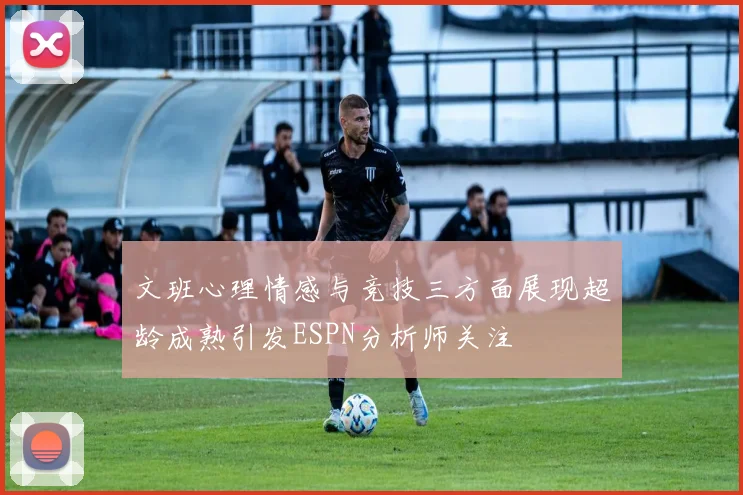 文班心理情感与竞技三方面展现超龄成熟引发ESPN分析师关注