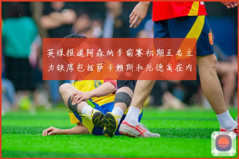 英媒报道阿森纳季前赛初期五名主力缺席包括萨卡赖斯和厄德高在内