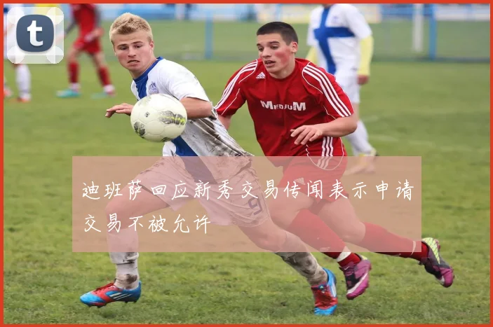 迪班萨回应新秀交易传闻表示申请交易不被允许