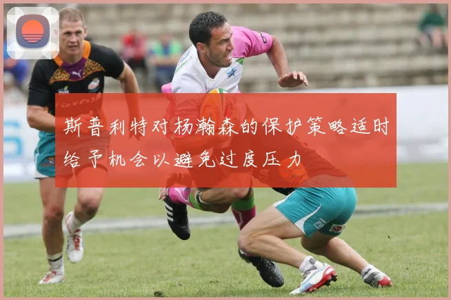 斯普利特对杨瀚森的保护策略适时给予机会以避免过度压力
