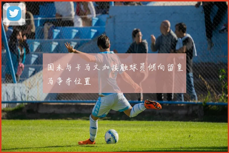 国米与卡马文加接触球员倾向留皇马争夺位置