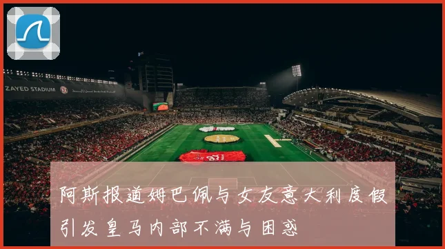 阿斯报道姆巴佩与女友意大利度假引发皇马内部不满与困惑