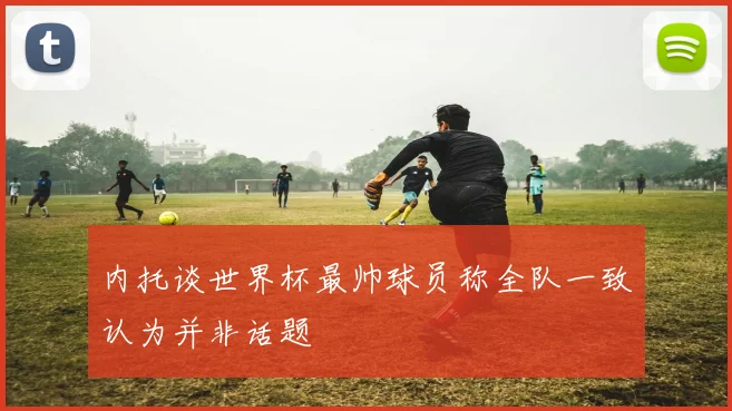 内托谈世界杯最帅球员称全队一致认为并非话题