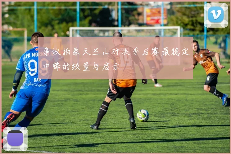 争议抽象天王山对决季后赛最稳定中锋的较量与启示