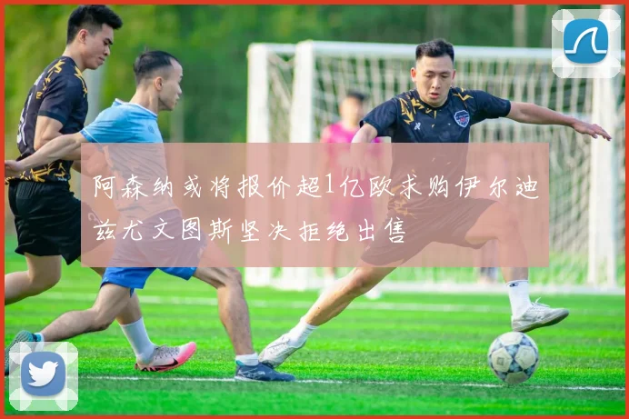 阿森纳或将报价超1亿欧求购伊尔迪兹尤文图斯坚决拒绝出售