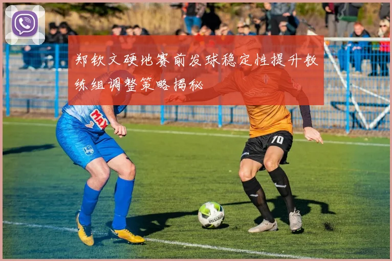 郑钦文硬地赛前发球稳定性提升教练组调整策略揭秘