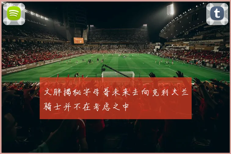 文胖揭秘字母哥未来去向克利夫兰骑士并不在考虑之中