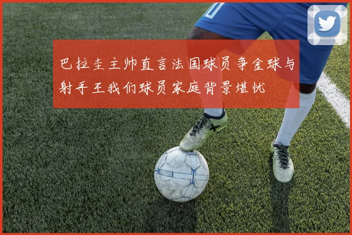 巴拉圭主帅直言法国球员争金球与射手王我们球员家庭背景堪忧
