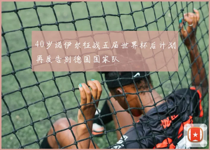 40岁诺伊尔征战五届世界杯后计划再度告别德国国家队