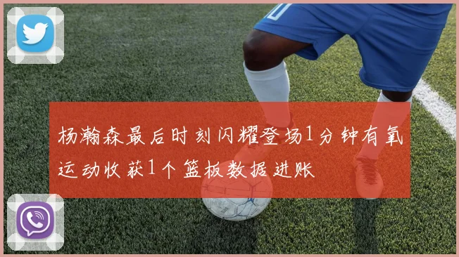杨瀚森最后时刻闪耀登场1分钟有氧运动收获1个篮板数据进账