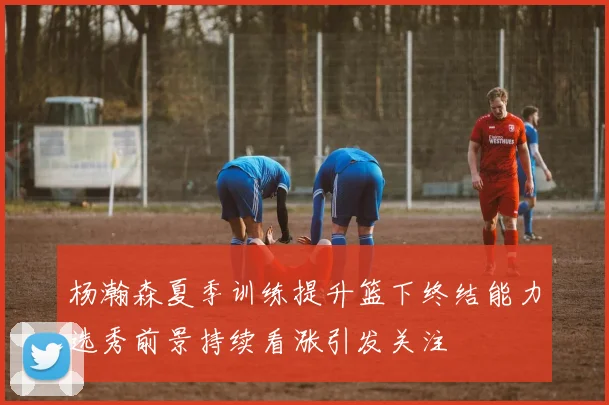 杨瀚森夏季训练提升篮下终结能力选秀前景持续看涨引发关注