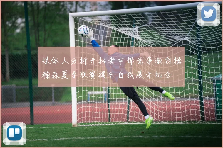 媒体人分析开拓者中锋竞争激烈杨瀚森夏季联赛提升自我展示机会