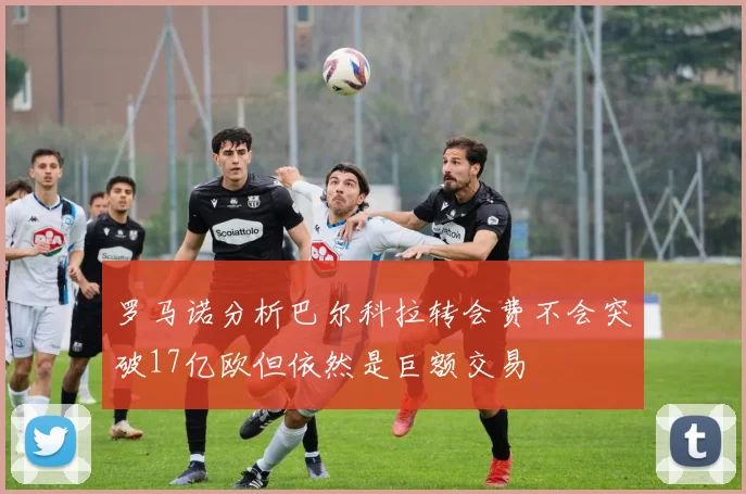 罗马诺分析巴尔科拉转会费不会突破17亿欧但依然是巨额交易