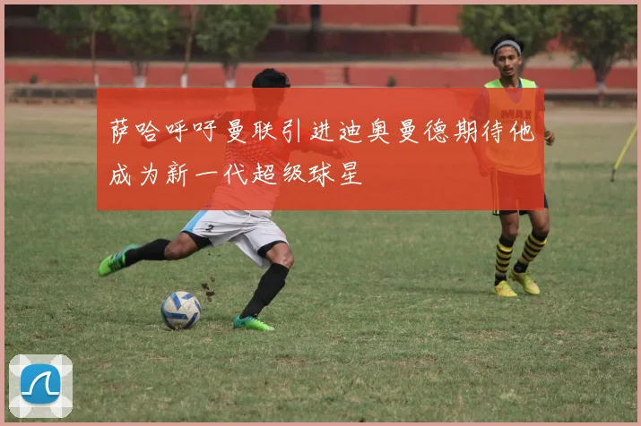 萨哈呼吁曼联引进迪奥曼德期待他成为新一代超级球星