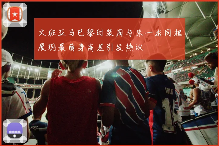 文班亚马巴黎时装周与朱一龙同框展现最萌身高差引发热议