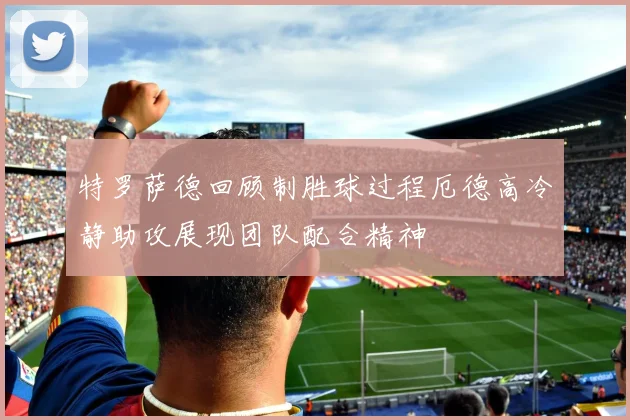 特罗萨德回顾制胜球过程厄德高冷静助攻展现团队配合精神