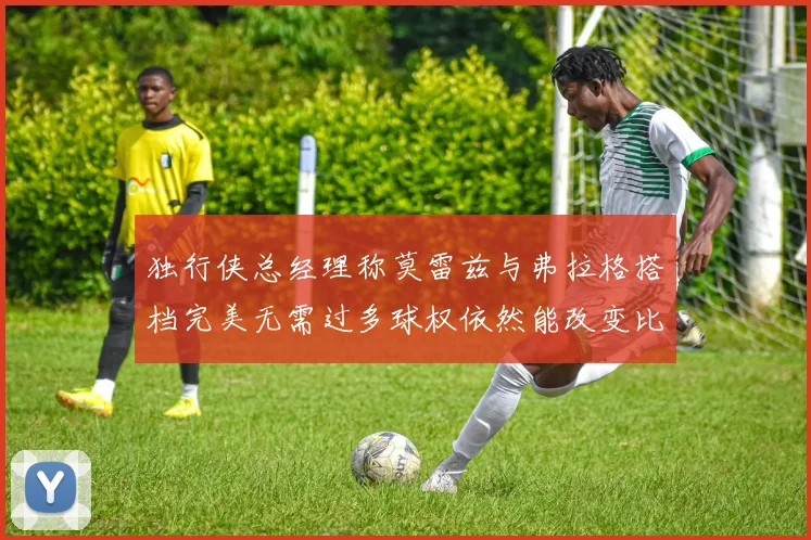 独行侠总经理称莫雷兹与弗拉格搭档完美无需过多球权依然能改变比赛局势