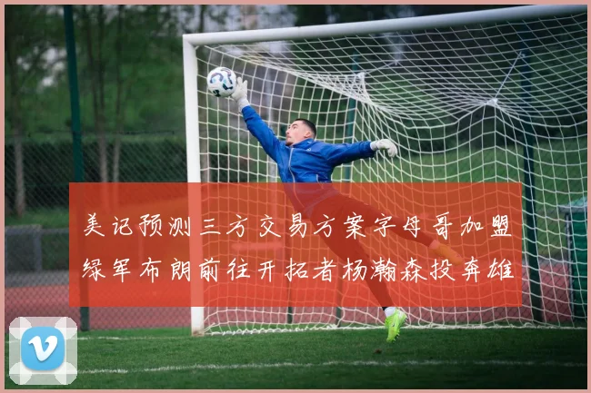 美记预测三方交易方案字母哥加盟绿军布朗前往开拓者杨瀚森投奔雄鹿