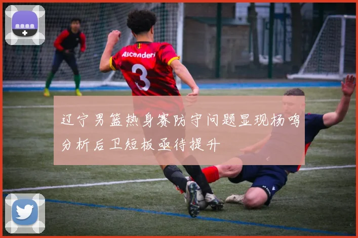 辽宁男篮热身赛防守问题显现杨鸣分析后卫短板亟待提升